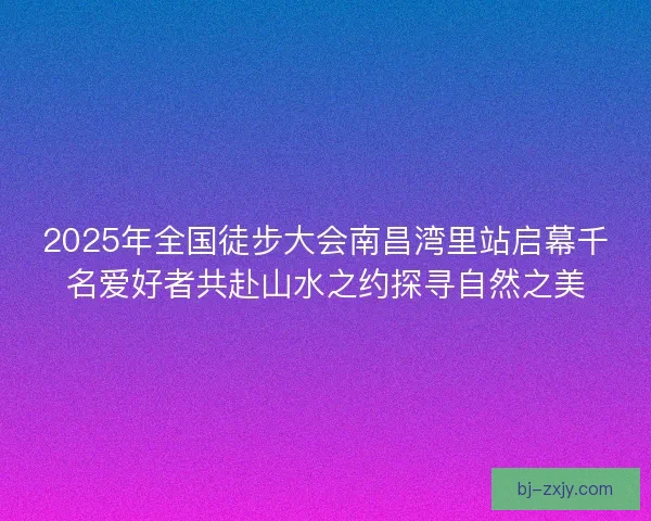 2025年全国徒步大会南昌湾里站启幕千名爱好者共赴山水之约探寻自然之美