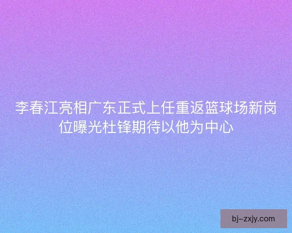 李春江亮相广东正式上任重返篮球场新岗位曝光杜锋期待以他为中心
